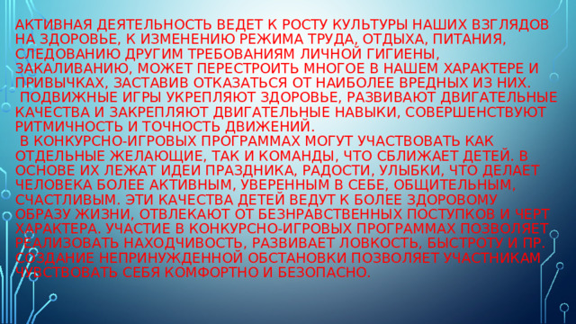 Активная деятельность ведет к росту культуры наших взглядов на здоровье, к изменению режима труда, отдыха, питания, следованию другим требованиям личной гигиены, закаливанию, может перестроить многое в нашем характере и привычках, заставив отказаться от наиболее вредных из них.  Подвижные игры укрепляют здоровье, развивают двигательные качества и закрепляют двигательные навыки, совершенствуют ритмичность и точность движений.  В конкурсно-игровых программах могут участвовать как отдельные желающие, так и команды, что сближает детей. В основе их лежат идеи праздника, радости, улыбки, что делает человека более активным, уверенным в себе, общительным, счастливым. Эти качества детей ведут к более здоровому образу жизни, отвлекают от безнравственных поступков и черт характера. Участие в конкурсно-игровых программах позволяет реализовать находчивость, развивает ловкость, быстроту и пр. создание непринужденной обстановки позволяет участникам чувствовать себя комфортно и безопасно.   