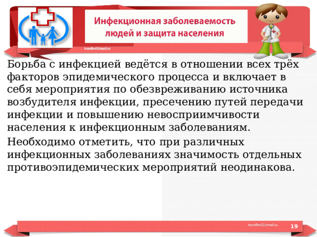 Борьба с инфекцией ведётся в отношении всех трёх факторов эпидемического процесса и включает в себя мероприятия по обезвреживанию источника возбудителя инфекции, пресечению путей передачи инфекции и повышению невосприимчивости населения к инфекционным заболеваниям. Необходимо отметить, что при различных инфекционных заболеваниях значимость отдельных противоэпидемических мероприятий неодинакова.  