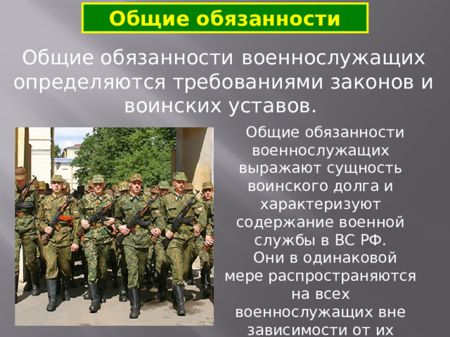 Общие обязанности Общие обязанности  военнослужащих определяются требованиями законов и воинских уставов.  Общие обязанности военнослужащих выражают сущность воинского долга и характеризуют содержание военной службы в ВС РФ.  Они в одинаковой мере распространяются на всех военнослужащих вне зависимости от их служебного положения и воинских званий. 