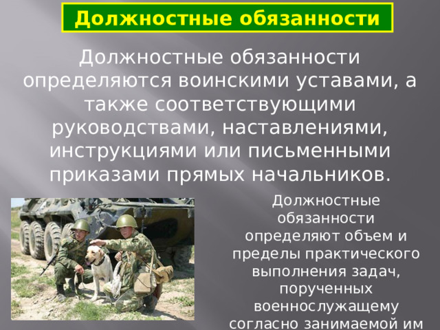 Должностные обязанности Должностные обязанности  определяются воинскими уставами, а также соответствующими руководствами, наставлениями, инструкциями или письменными приказами прямых начальников. Должностные обязанности определяют объем и пределы практического выполнения задач, порученных военнослужащему согласно занимаемой им должности. 