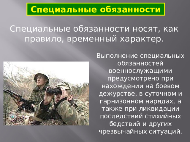 Специальные обязанности Специальные обязанности носят, как правило, временный характер. Выполнение специальных обязанностей военнослужащими предусмотрено при нахождении на боевом дежурстве, в суточном и гарнизонном нарядах, а также при ликвидации последствий стихийных бедствий и других чрезвычайных ситуаций. 