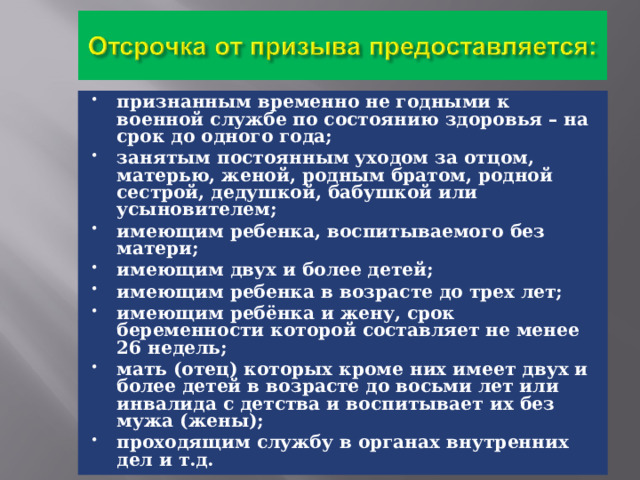признанным временно не годными к военной службе по состоянию здоровья – на срок до одного года; занятым постоянным уходом за отцом, матерью, женой, родным братом, родной сестрой, дедушкой, бабушкой или усыновителем; имеющим ребенка, воспитываемого без матери; имеющим двух и более детей; имеющим ребенка в возрасте до трех лет; имеющим ребёнка и жену, срок беременности которой составляет не менее 26 недель; мать (отец) которых кроме них имеет двух и более детей в возрасте до восьми лет или инвалида с детства и воспитывает их без мужа (жены); проходящим службу в органах внутренних дел и т.д. 
