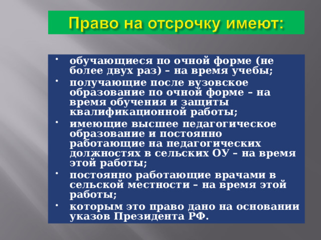 обучающиеся по очной форме (не более двух раз) – на время учебы; получающие после вузовское образование по очной форме – на время обучения и защиты квалификационной работы; имеющие высшее педагогическое образование и постоянно работающие на педагогических должностях в сельских ОУ – на время этой работы; постоянно работающие врачами в сельской местности – на время этой работы; которым это право дано на основании указов Президента РФ. 
