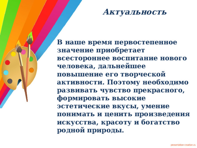 Актуальность   В наше время первостепенное значение приобретает всестороннее воспитание нового человека, дальнейшее повышение его творческой активности. Поэтому необходимо развивать чувство прекрасного, формировать высокие эстетические вкусы, умение понимать и ценить произведения искусства, красоту и богатство родной природы.  