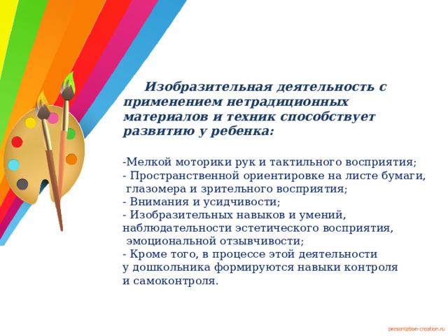  Изобразительная деятельность с применением нетрадиционных материалов и техник способствует развитию у ребенка:  -Мелкой моторики рук и тактильного восприятия;  - Пространственной ориентировке на листе бумаги,  глазомера и зрительного восприятия;  - Внимания и усидчивости;  - Изобразительных навыков и умений,  наблюдательности эстетического восприятия,  эмоциональной отзывчивости;  - Кроме того, в процессе этой деятельности  у дошкольника формируются навыки контроля  и самоконтроля.   