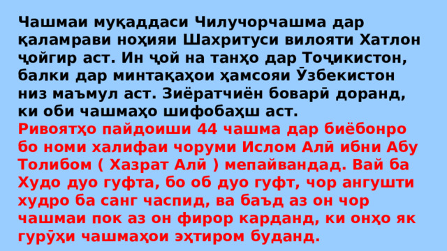 Чашмаи муқаддаси Чилучорчашма дар қаламрави ноҳияи Шахритуси вилояти Хатлон ҷойгир аст. Ин ҷой на танҳо дар Тоҷикистон, балки дар минтақаҳои ҳамсояи Ӯзбекистон низ маъмул аст. Зиёратчиён боварӣ доранд, ки оби чашмаҳо шифобаҳш аст. Ривоятҳо пайдоиши 44 чашма дар биёбонро бо номи халифаи чоруми Ислом Алӣ ибни Абу Толибом ( Хазрат Алӣ ) мепайвандад. Вай ба Худо дуо гуфта, бо об дуо гуфт, чор ангушти худро ба санг часпид, ва баъд аз он чор чашмаи пок аз он фирор карданд, ки онҳо як гурӯҳи чашмаҳои эҳтиром буданд. 