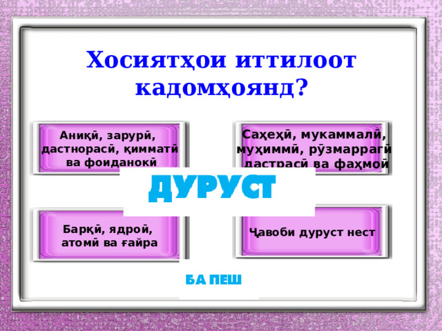 Хосиятҳои иттилоот кадомҳоянд? Аниқӣ, зарурӣ, Саҳеҳӣ, мукаммалӣ, муҳиммӣ, рӯзмаррагӣ дастнорасӣ, қимматӣ дастрасӣ ва фаҳмоӣ  ва фоиданокӣ Ҷавоби дуруст нест Барқӣ, ядроӣ, атомӣ ва ғайра 