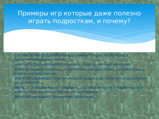 Примеры игр которые даже полезно играть подросткам, и почему? Counter Strike Global Offensive-развивает скорость реакции и стратегическое мышление. Geometry Dash-развивает реакцию, память, мелкую моторику. PUBG-развивает реакцию, стратегическое мышление, положительно влияет на настроение. War Craft-развивает стратегическое мышление, положительно влияет на интеллект. World of tanks-развивает реакцию, знание о технике второй мировой войны, положительно влияет на настроение. Mineсraft-развивает мышление, фантазию. 