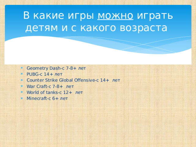 В какие игры можно играть детям и с какого возраста Geometry Dash-с 7-8+ лет PUBG-с 14+ лет Counter Strike Global Offensive-с 14+ лет War Craft-с 7-8+ лет World of tanks-с 12+ лет Minecraft-с 6+ лет 