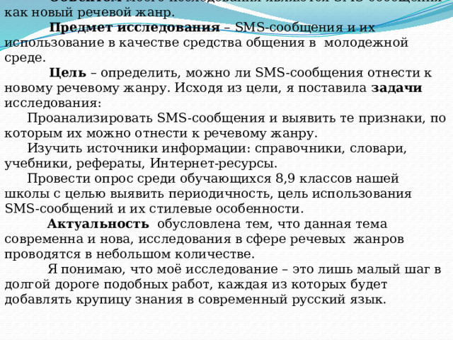 Тема исследования: SMS как новый речевой жанр.  Объектом моего исследования являются SMS-сообщения как новый речевой жанр.  Предмет исследования – SMS-сообщения и их использование в качестве средства общения в молодежной среде.  Цель – определить, можно ли SMS-сообщения отнести к новому речевому жанру. Исходя из цели, я поставила задачи исследования: Проанализировать SMS-сообщения и выявить те признаки, по которым их можно отнести к речевому жанру. Изучить источники информации: справочники, словари, учебники, рефераты, Интернет-ресурсы. Провести опрос среди обучающихся 8,9 классов нашей школы с целью выявить периодичность, цель использования SMS-сообщений и их стилевые особенности.  Актуальность обусловлена тем, что данная тема современна и нова, исследования в сфере речевых жанров проводятся в небольшом количестве.  Я понимаю, что моё исследование – это лишь малый шаг в долгой дороге подобных работ, каждая из которых будет добавлять крупицу знания в современный русский язык. 