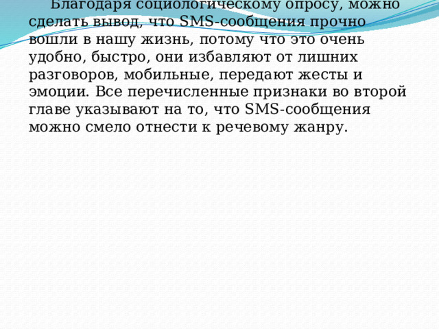 Благодаря социологическому опросу, можно сделать вывод, что SMS-сообщения прочно вошли в нашу жизнь, потому что это очень удобно, быстро, они избавляют от лишних разговоров, мобильные, передают жесты и эмоции. Все перечисленные признаки во второй главе указывают на то, что SMS-сообщения можно смело отнести к речевому жанру. 