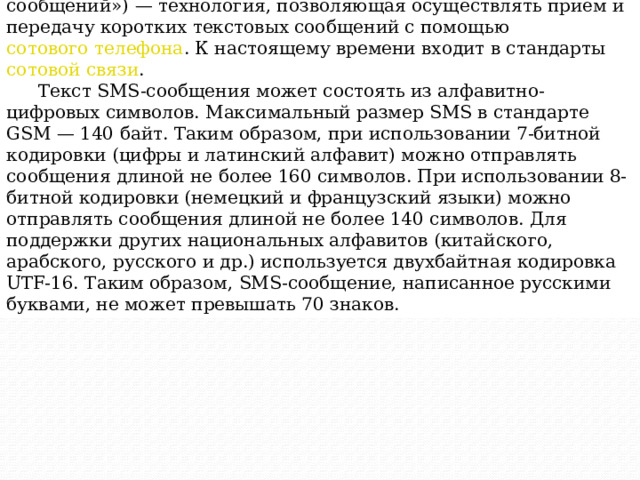 SMS  ( Short Messaging Service  — «служба коротких сообщений») — технология, позволяющая осуществлять приём и передачу коротких текстовых сообщений с помощью  сотового телефона . К настоящему времени входит в стандарты  сотовой связи . Текст SMS-сообщения может состоять из алфавитно-цифровых символов. Максимальный размер SMS в стандарте GSM — 140 байт. Таким образом, при использовании 7-битной кодировки (цифры и латинский алфавит) можно отправлять сообщения длиной не более 160 символов. При использовании 8-битной кодировки (немецкий и французский языки) можно отправлять сообщения длиной не более 140 символов. Для поддержки других национальных алфавитов (китайского, арабского, русского и др.) используется двухбайтная кодировка UTF-16. Таким образом, SMS-сообщение, написанное русскими буквами, не может превышать 70 знаков. 