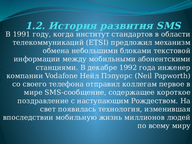 1.2. История развития SMS В 1991 году, когда институт стандартов в области телекоммуникаций (ETSI) предложил механизм обмена небольшими блоками текстовой информации между мобильными абонентскими станциями. В декабре 1992 года инженер компании Vodafone Нейл Пэпуорс (Neil Papworth) со своего телефона отправил коллегам первое в мире SMS-сообщение, содержащее короткое поздравление с наступающим Рождеством. На свет появилась технология, изменившая впоследствии мобильную жизнь миллионов людей по всему миру 