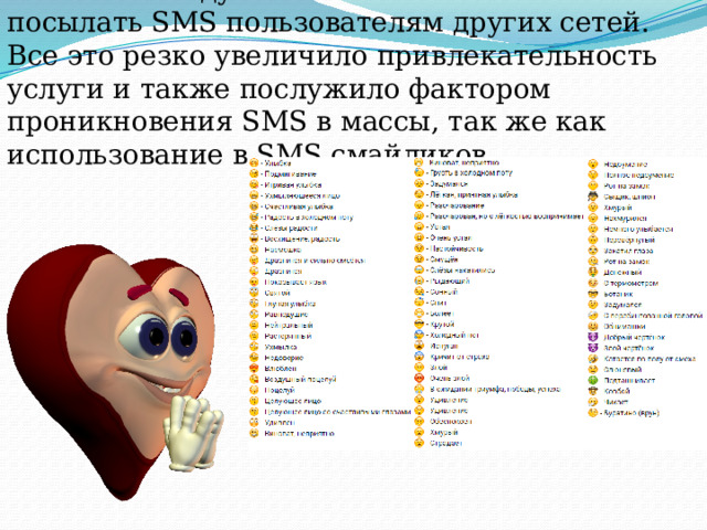 а в 2000 году позволили своим клиентам посылать SMS пользователям других сетей. Все это резко увеличило привлекательность услуги и также послужило фактором проникновения SMS в массы, так же как использование в SMS смайликов. 