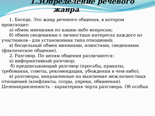     1.3Определение речевого жанра . 1. Беседа. Это жанр речевого общения, в котором происходит: а) обмен мнениями по каким-либо вопросам; б) обмен сведениями о личностных интересах каждого из участников - для установления типа отношений; в) бесцельный обмен мнениями, новостями, сведениями (фактическое общение). 2. Разговор. По целям общения различаются: а) информативный разговор;  б) предписывающий разговор (просьбы, приказы, требования, советы, рекомендации, убеждения в чем-либо); в) разговоры, направленные на выяснение межличностных отношений (конфликты, ссоры, упреки, обвинения). Целенаправленность - характерная черта разговора. Об особых 