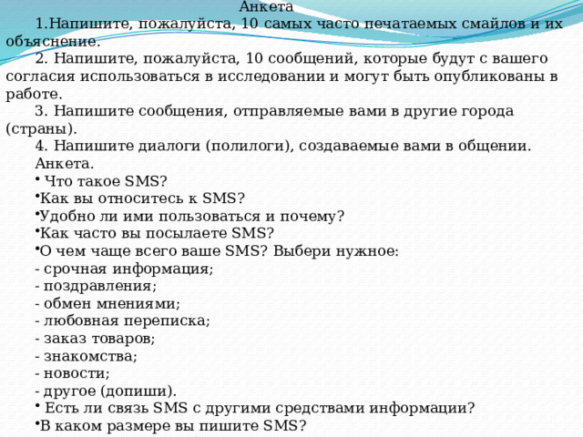 Приложение Анкета 1.Напишите, пожалуйста, 10 самых часто печатаемых смайлов и их объяснение. 2. Напишите, пожалуйста, 10 сообщений, которые будут с вашего согласия использоваться в исследовании и могут быть опубликованы в работе. 3. Напишите сообщения, отправляемые вами в другие города (страны). 4. Напишите диалоги (полилоги), создаваемые вами в общении. Анкета.  Что такое SMS? Как вы относитесь к SMS? Удобно ли ими пользоваться и почему? Как часто вы посылаете SMS? О чем чаще всего ваше SMS? Выбери нужное: - срочная информация; - поздравления; - обмен мнениями; - любовная переписка; - заказ товаров; - знакомства; - новости; - другое (допиши).  Есть ли связь SMS с другими средствами информации? В каком размере вы пишите SMS? Допускаете ли ошибки? Замечаете их? 