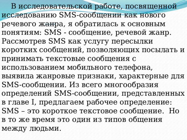 В исследовательской работе, посвященной исследованию SMS-сообщении как нового речевого жанра, я обратилась к основным понятиям: SMS - сообщение, речевой жанр. Рассмотрев SMS как услугу пересылки коротких сообщений, позволяющих посылать и принимать текстовые сообщения с использованием мобильного телефона, выявила жанровые признаки, характерные для SMS-сообщении. Из всего многообразия определений SMS-сообщении, представленных в главе I, предлагаем рабочее определение: SMS – это короткое текстовое сообщение. Но в то же время это один из типов общения между людьми.            Заключение.   