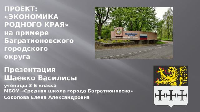 ПРОЕКТ:  «ЭКОНОМИКА РОДНОГО КРАЯ»  на примере Багратионовского городского округа   Презентация Шаевко Василисы ученицы 3 Б класса  МБОУ «Средняя школа города Багратионовска» Соколова Елена Александровна  