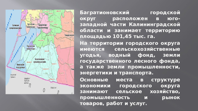  Багратионовский  городской округ расположен в юго-западной части Калининградской области и занимает территорию площадью 101,45 тыс. га. На территории городского округа имеются сельскохозяйственные угодья, водный фонд, земли государственного лесного фонда, а также земли промышленности, энергетики и транспорта. Основные места в структуре экономики городского округа занимают сельское хозяйство, промышленность и рынок товаров, работ и услуг. 