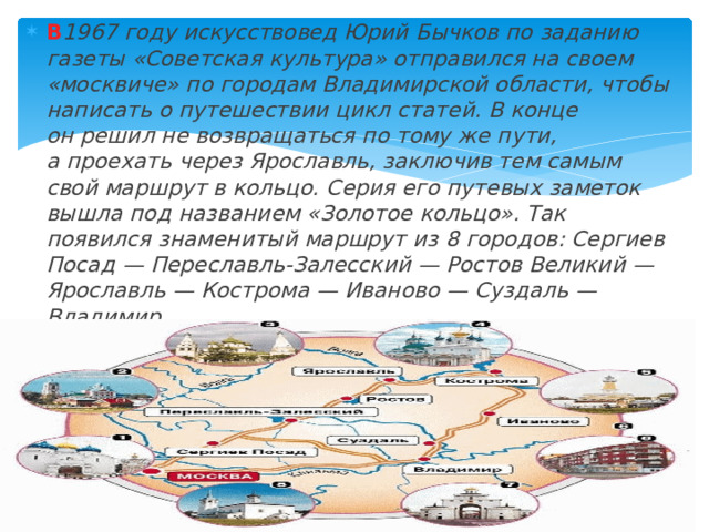 В 1967 году искусствовед Юрий Бычков по заданию газеты «Советская культура» отправился на своем «москвиче» по городам Владимирской области, чтобы написать о путешествии цикл статей. В конце он решил не возвращаться по тому же пути, а проехать через Ярославль, заключив тем самым свой маршрут в кольцо. Серия его путевых заметок вышла под названием «Золотое кольцо». Так появился знаменитый маршрут из 8 городов: Сергиев Посад — Переславль-Залесский — Ростов Великий — Ярославль — Кострома — Иваново — Суздаль — Владимир. 