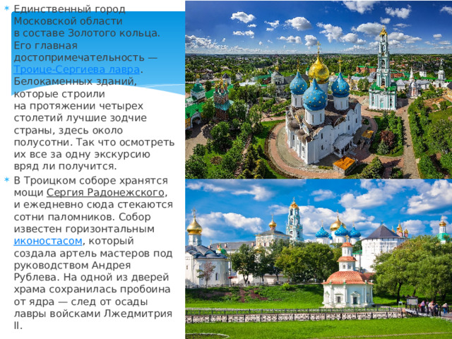 Единственный город Московской области в составе Золотого кольца. Его главная достопримечательность —  Троице-Сергиева лавра . Белокаменных зданий, которые строили на протяжении четырех столетий лучшие зодчие страны, здесь около полусотни. Так что осмотреть их все за одну экскурсию вряд ли получится. В Троицком соборе хранятся мощи  Сергия Радонежского , и ежедневно сюда стекаются сотни паломников. Собор известен горизонтальным  иконостасом , который создала артель мастеров под руководством Андрея Рублева. На одной из дверей храма сохранилась пробоина от ядра — след от осады лавры войсками Лжедмитрия II. 