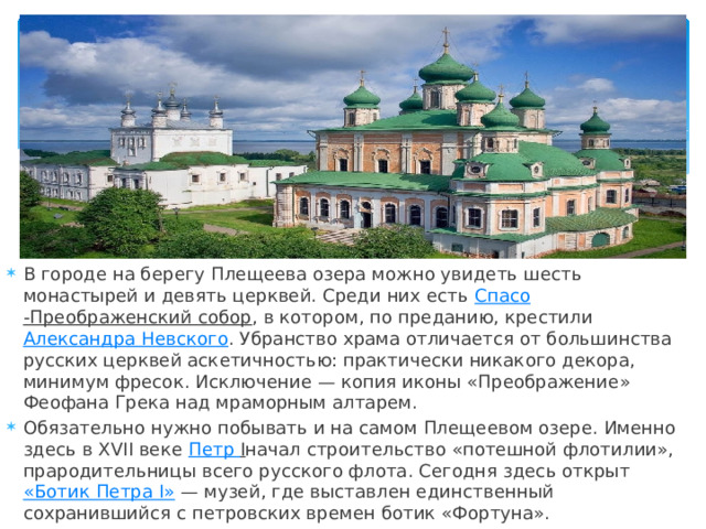 В городе на берегу Плещеева озера можно увидеть шесть монастырей и девять церквей. Среди них есть  Спасо -Преображенский собор , в котором, по преданию, крестили  Александра Невского . Убранство храма отличается от большинства русских церквей аскетичностью: практически никакого декора, минимум фресок. Исключение — копия иконы «Преображение» Феофана Грека над мраморным алтарем. Обязательно нужно побывать и на самом Плещеевом озере. Именно здесь в XVII веке  Петр I начал строительство «потешной флотилии», прародительницы всего русского флота. Сегодня здесь открыт  «Ботик Петра I»  — музей, где выставлен единственный сохранившийся с петровских времен ботик «Фортуна». 