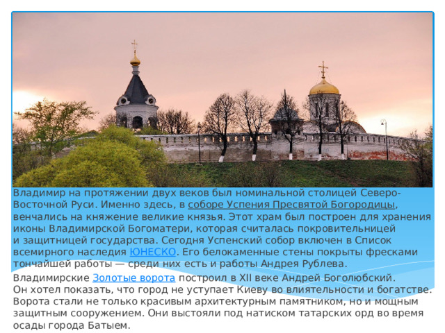 Владимир на протяжении двух веков был номинальной столицей Северо-Восточной Руси. Именно здесь, в  соборе Успения Пресвятой Богородицы , венчались на княжение великие князья. Этот храм был построен для хранения иконы Владимирской Богоматери, которая считалась покровительницей и защитницей государства. Сегодня Успенский собор включен в Список всемирного наследия  ЮНЕСКО . Его белокаменные стены покрыты фресками тончайшей работы — среди них есть и работы Андрея Рублева. Владимирские  Золотые ворота  построил в XII веке Андрей Боголюбский. Он хотел показать, что город не уступает Киеву во влиятельности и богатстве. Ворота стали не только красивым архитектурным памятником, но и мощным защитным сооружением. Они выстояли под натиском татарских орд во время осады города Батыем. 