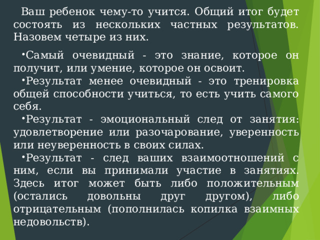 Ваш ребенок чему-то учится. Общий итог будет состоять из нескольких частных результатов. Назовем четыре из них. Самый очевидный - это знание, которое он получит, или умение, которое он освоит. Результат менее очевидный - это тренировка общей способности учиться, то есть учить самого себя. Результат - эмоциональный след от занятия: удовлетворение или разочарование, уверенность или неуверенность в своих силах. Результат - след ваших взаимоотношений с ним, если вы прини ­ мали участие в занятиях. Здесь итог может быть либо положительным (остались довольны друг другом), либо отрицательным (пополнилась копилка взаимных недовольств). 