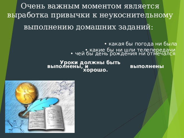 Очень важным моментом является выработка привычки к неукоснительному выполнению домашних заданий:    • какая бы погода ни была • какие бы ни шли телепередачи  • чей бы день рождения ни отмечался   Уроки должны быть     выполнены, и      выполнены хорошо.    