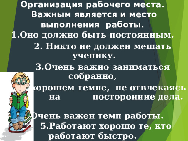 Организация рабочего места.  Важным является и место выполнения работы.   1.Оно должно быть постоянным.  2. Никто не должен мешать ученику.  3.Очень важно заниматься собранно,  в хорошем темпе, не отвлекаясь на посторонние дела.   4.Очень важен темп работы.   5.Работают хорошо те, кто работают быстро.  