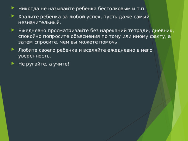 Никогда не называйте ребенка бестолковым и т.п. Хвалите ребенка за любой успех, пусть даже самый незначительный. Ежедневно просматривайте без нареканий тетради, дневник, спокойно попросите объяснения по тому или иному факту, а затем спросите, чем вы можете помочь. Любите своего ребенка и вселяйте ежедневно в него уверенность. Не ругайте, а учите!  