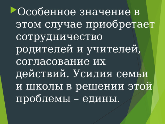 Особенное значение в этом случае приобретает сотрудничество родителей и учителей, согласование их действий. Усилия семьи и школы в решении этой проблемы – едины. 