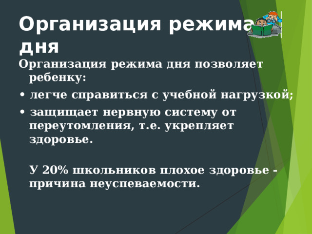 Организация режима дня Организация режима дня позволяет ребенку: • легче справиться с учебной нагрузкой; • защищает нервную систему от переутомления, т.е. укрепляет здоровье.  У 20% школьников плохое здоровье - причина неуспеваемости.    