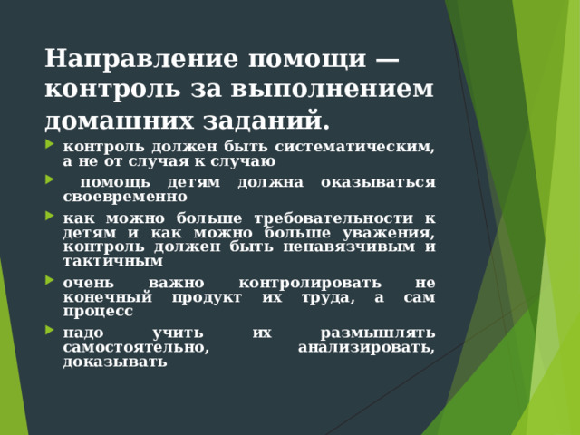 Направление помощи — контроль за выполнением домашних заданий.  контроль должен быть систематическим, а не от случая к случаю  помощь детям должна оказываться своевременно как можно больше требовательности к детям и как можно больше уважения, контроль должен быть ненавязчивым и тактичным очень важно контролировать не конечный продукт их труда, а сам процесс надо учить их размышлять самостоятельно, анализировать, доказывать 