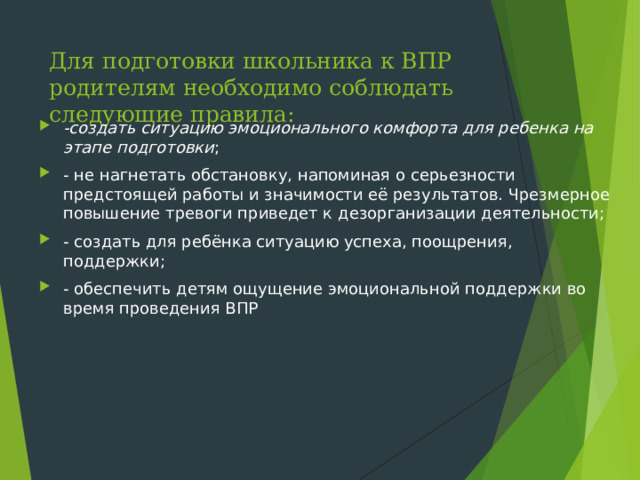 Для подготовки школьника к ВПР родителям необходимо соблюдать следующие правила: -создать ситуацию эмоционального комфорта для ребенка на этапе подготовки ; - не нагнетать обстановку, напоминая о серьезности предстоящей работы и значимости её результатов. Чрезмерное повышение тревоги приведет к дезорганизации деятельности; - создать для ребёнка ситуацию успеха, поощрения, поддержки; - обеспечить детям ощущение эмоциональной поддержки во время проведения ВПР  