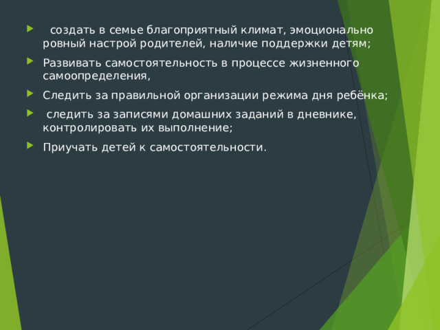  создать в семье благоприятный климат, эмоционально ровный настрой родителей, наличие поддержки детям; Развивать самостоятельность в процессе жизненного самоопределения, Следить за правильной организации режима дня ребёнка;  следить за записями домашних заданий в дневнике, контролировать их выполнение; Приучать детей к самостоятельности.  