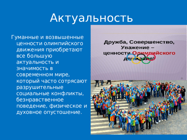 Актуальность Гуманные и возвышенные ценности олимпийского движения приобретают все большую актуальность и значимость в современном мире, который часто сотрясают разрушительные социальные конфликты, безнравственное поведение, физическое и духовное опустошение. 