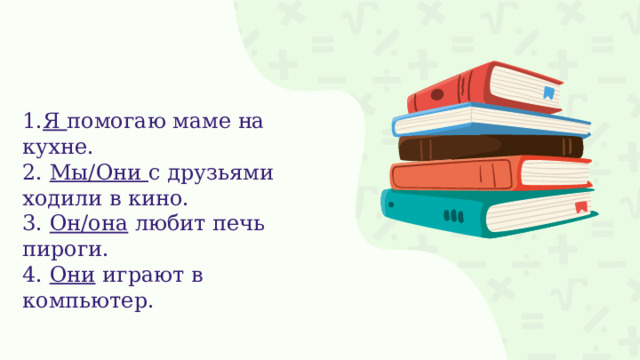 1. Я помогаю маме на кухне. 2. Мы/Они с друзьями ходили в кино. 3. Он/она любит печь пироги. 4. Они играют в компьютер. 
