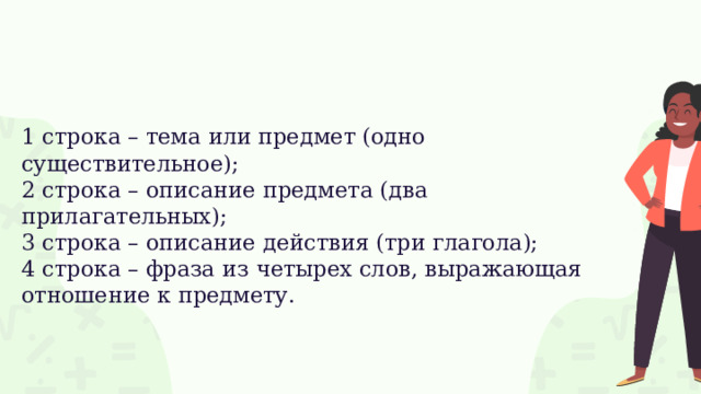 1 строка – тема или предмет (одно существительное);  2 строка – описание предмета (два прилагательных);  3 строка – описание действия (три глагола);  4 строка – фраза из четырех слов, выражающая отношение к предмету.   
