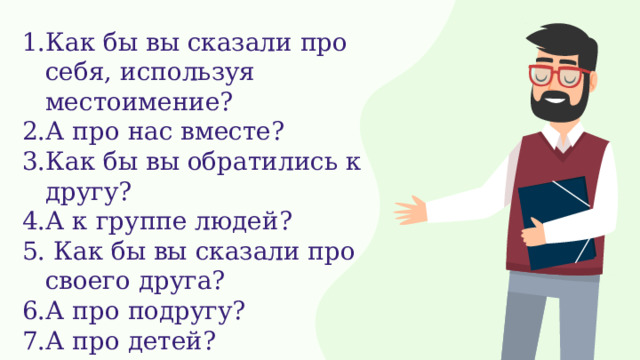 1.Как бы вы сказали про себя, используя местоимение? 2.А про нас вместе? 3.Как бы вы обратились к другу? 4.А к группе людей? 5. Как бы вы сказали про своего друга? 6.А про подругу? 7.А про детей? 8.А про солнышко? 