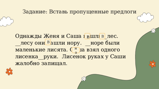 Задание: Вставь пропущенные предлоги   Однажды Женя и Саша пошли__лес. __лесу они нашли нору.  __норе были маленькие лисята. Саша взял одного лисенка__руки. Лисенок руках у Саши жалобно запищал . в В В на 