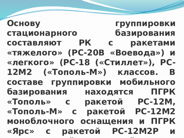 Основу группировки стационарного базирования составляют РК с ракетами «тяжелого» (РС-20В «Воевода») и «легкого» (РС-18 («Стиллет»), РС-12М2 («Тополь-М») классов. В составе группировки мобильного базирования находятся ПГРК «Тополь» с ракетой РС-12М, «Тополь-М» с ракетой РС-12М2 моноблочного оснащения и ПГРК «Ярс» с ракетой РС-12М2Р и разделяющейся головной частью в мобильном и стационарном вариантах базирования. 