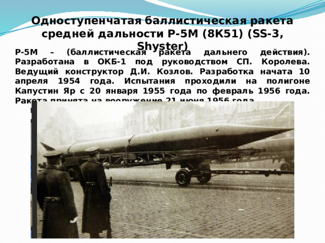 Одноступенчатая баллистическая ракета  средней дальности Р-5М (8К51) (SS-3, Shyster) Р-5М – (баллистическая ракета дальнего действия). Разработана в ОКБ-1 под руководством СП. Королева. Ведущий конструктор Д.И. Козлов. Разработка начата 10 апреля 1954 года. Испытания проходили на полигоне Капустин Яр с 20 января 1955 года по февраль 1956 года. Ракета принята на вооружение 21 июня 1956 года. 