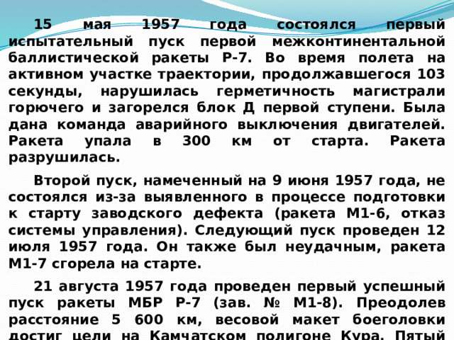 15 мая 1957 года состоялся первый испытательный пуск первой межконтинентальной баллистической ракеты Р-7. Во время полета на активном участке траектории, продолжавшегося 103 секунды, нарушилась герметичность магистрали горючего и загорелся блок Д первой ступени. Была дана команда аварийного выключения двигателей. Ракета упала в 300 км от старта. Ракета разрушилась. Второй пуск, намеченный на 9 июня 1957 года, не состоялся из-за выявленного в процессе подготовки к старту заводского дефекта (ракета М1-6, отказ системы управления). Следующий пуск проведен 12 июля 1957 года. Он также был неудачным, ракета М1-7 сгорела на старте. 21 августа 1957 года проведен первый успешный пуск ракеты МБР Р-7 (зав. № М1-8). Преодолев расстояние 5 600 км, весовой макет боеголовки достиг цели на Камчатском полигоне Кура. Пятый пуск проведен 7 сентября 1957 года (ракета М1-9) 
