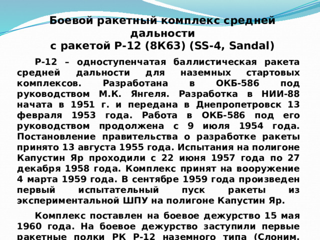 Боевой ракетный комплекс средней дальности  с ракетой Р-12 (8К63) (SS-4, Sandal) Р-12 – одноступенчатая баллистическая ракета средней дальности для наземных стартовых комплексов. Разработана в ОКБ-586 под руководством М.К. Янгеля. Разработка в НИИ-88 начата в 1951 г. и передана в Днепропетровск 13 февраля 1953 года. Работа в ОКБ-586 под его руководством продолжена с 9 июля 1954 года. Постановление правительства о разработке ракеты принято 13 августа 1955 года. Испытания на полигоне Капустин Яр проходили с 22 июня 1957 года по 27 декабря 1958 года. Комплекс принят на вооружение 4 марта 1959 года. В сентябре 1959 года произведен первый испытательный пуск ракеты из экспериментальной ШПУ на полигоне Капустин Яр. Комплекс поставлен на боевое дежурство 15 мая 1960 года. На боевое дежурство заступили первые ракетные полки РК Р-12 наземного типа (Слоним, Новогрудок, Пинск, Гезгалы, Плунге, Советск). 