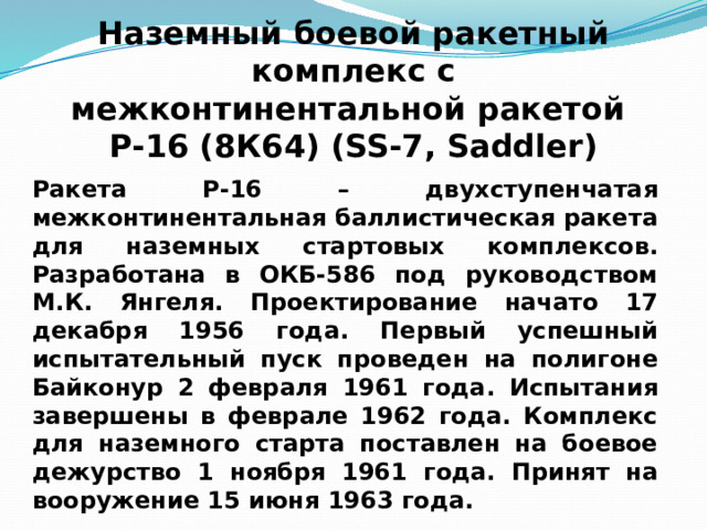 Наземный боевой ракетный комплекс с  межконтинентальной ракетой Р-16 (8К64) (SS-7, Saddler) Ракета Р-16 – двухступенчатая межконтинентальная баллистическая ракета для наземных стартовых комплексов. Разработана в ОКБ-586 под руководством М.К. Янгеля. Проектирование начато 17 декабря 1956 года. Первый успешный испытательный пуск проведен на полигоне Байконур 2 февраля 1961 года. Испытания завершены в феврале 1962 года. Комплекс для наземного старта поставлен на боевое дежурство 1 ноября 1961 года. Принят на вооружение 15 июня 1963 года. 