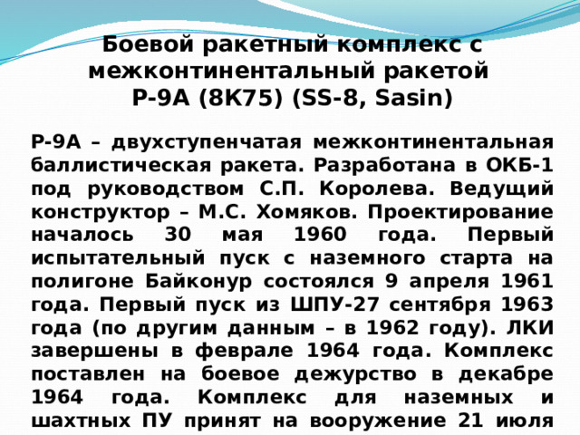Боевой ракетный комплекс с межконтинентальный  ракетой Р-9А (8К75) (SS-8, Sasin) Р-9А – двухступенчатая межконтинентальная баллистическая ракета. Разработана в ОКБ-1 под руководством С.П. Королева. Ведущий конструктор – М.С. Хомяков. Проектирование началось 30 мая 1960 года. Первый испытательный пуск с наземного старта на полигоне Байконур состоялся 9 апреля 1961 года. Первый пуск из ШПУ-27 сентября 1963 года (по другим данным – в 1962 году). ЛКИ завершены в феврале 1964 года. Комплекс поставлен на боевое дежурство в декабре 1964 года. Комплекс для наземных и шахтных ПУ принят на вооружение 21 июля 1965 года. 