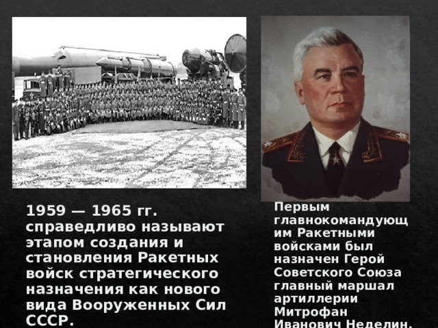 Первым главнокомандующим Ракетными войсками был назначен Герой Советского Союза главный маршал артиллерии Митрофан Иванович Неделин. 1959 — 1965 гг. справедливо называют этапом создания и становления Ракетных войск стратегического назначения как нового вида Вооруженных Сил СССР.  
