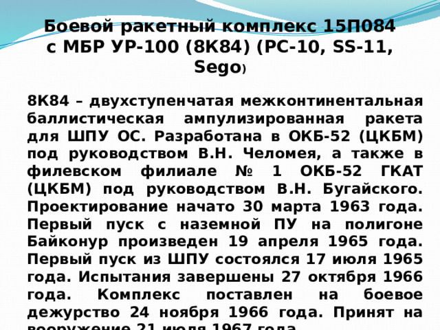 Боевой ракетный комплекс 15П084  с МБР УР-100 (8К84) (РС-10, SS-11, Sego ) 8К84 – двухступенчатая межконтинентальная баллистическая ампулизированная ракета для ШПУ ОС. Разработана в ОКБ-52 (ЦКБМ) под руководством В.Н. Челомея, а также в филевском филиале № 1 ОКБ-52 ГКАТ (ЦКБМ) под руководством В.Н. Бугайского. Проектирование начато 30 марта 1963 года. Первый пуск с наземной ПУ на полигоне Байконур произведен 19 апреля 1965 года. Первый пуск из ШПУ состоялся 17 июля 1965 года. Испытания завершены 27 октября 1966 года. Комплекс поставлен на боевое дежурство 24 ноября 1966 года. Принят на вооружение 21 июля 1967 года. 