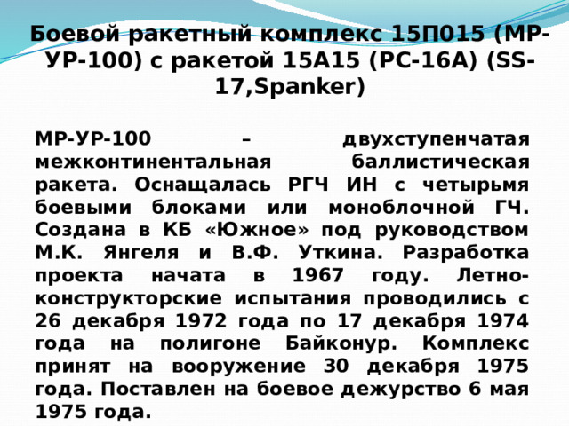 Боевой ракетный комплекс 15П015 (МР-УР-100)  с ракетой 15А15 (РС-16А) (SS-17,Spanker) МР-УР-100 – двухступенчатая межконтинентальная баллистическая ракета. Оснащалась РГЧ ИН с четырьмя боевыми блоками или моноблочной ГЧ. Создана в КБ «Южное» под руководством М.К. Янгеля и В.Ф. Уткина. Разработка проекта начата в 1967 году. Летно-конструкторские испытания проводились с 26 декабря 1972 года по 17 декабря 1974 года на полигоне Байконур. Комплекс принят на вооружение 30 декабря 1975 года. Поставлен на боевое дежурство 6 мая 1975 года. 